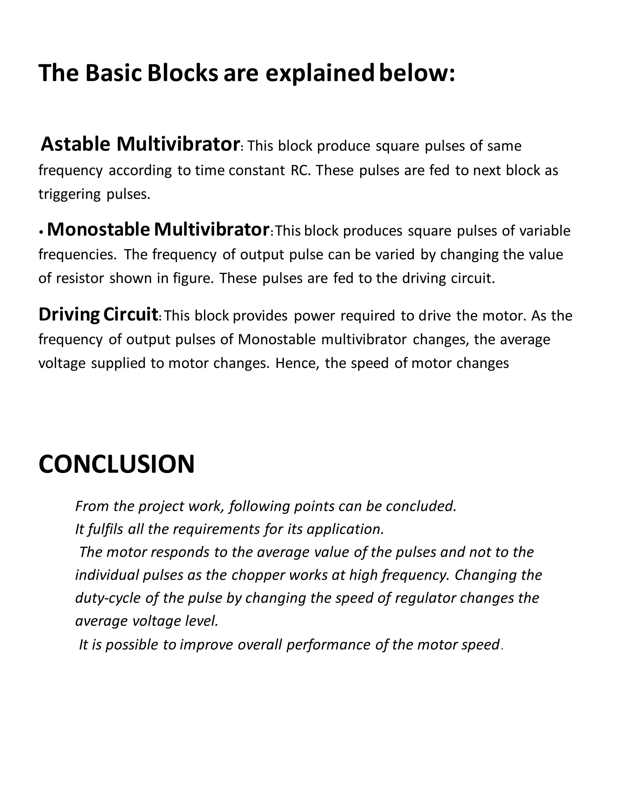 The Basic Blocks are explainedbelow:
Astable Multivibrator: This block produce square pulses of same
frequency according to time constant RC. These pulses are fed to next block as
triggering pulses.
• Monostable Multivibrator:This block produces square pulses of variable
frequencies. The frequency of output pulse can be varied by changing the value
of resistor shown in figure. These pulses are fed to the driving circuit.
Driving Circuit: This block provides power required to drive the motor. As the
frequency of output pulses of Monostable multivibrator changes, the average
voltage supplied to motor changes. Hence, the speed of motor changes
CONCLUSION
From the project work, following points can be concluded.
It fulfils all the requirements for its application.
The motor responds to the average value of the pulses and not to the
individual pulses as the chopper works at high frequency. Changing the
duty-cycle of the pulse by changing the speed of regulator changes the
average voltage level.
It is possible to improve overall performance of the motor speed.
 