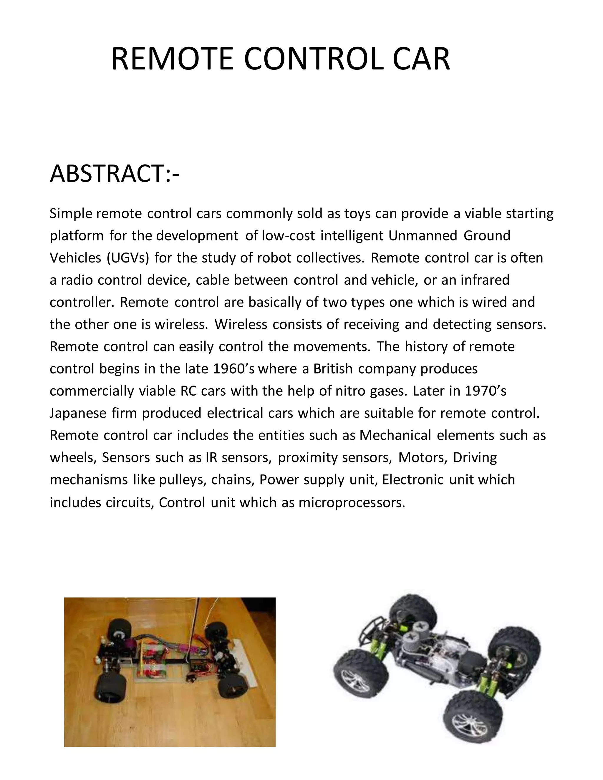 REMOTE CONTROL CAR
ABSTRACT:-
Simple remote control cars commonly sold as toys can provide a viable starting
platform for the development of low-cost intelligent Unmanned Ground
Vehicles (UGVs) for the study of robot collectives. Remote control car is often
a radio control device, cable between control and vehicle, or an infrared
controller. Remote control are basically of two types one which is wired and
the other one is wireless. Wireless consists of receiving and detecting sensors.
Remote control can easily control the movements. The history of remote
control begins in the late 1960’s where a British company produces
commercially viable RC cars with the help of nitro gases. Later in 1970’s
Japanese firm produced electrical cars which are suitable for remote control.
Remote control car includes the entities such as Mechanical elements such as
wheels, Sensors such as IR sensors, proximity sensors, Motors, Driving
mechanisms like pulleys, chains, Power supply unit, Electronic unit which
includes circuits, Control unit which as microprocessors.
 