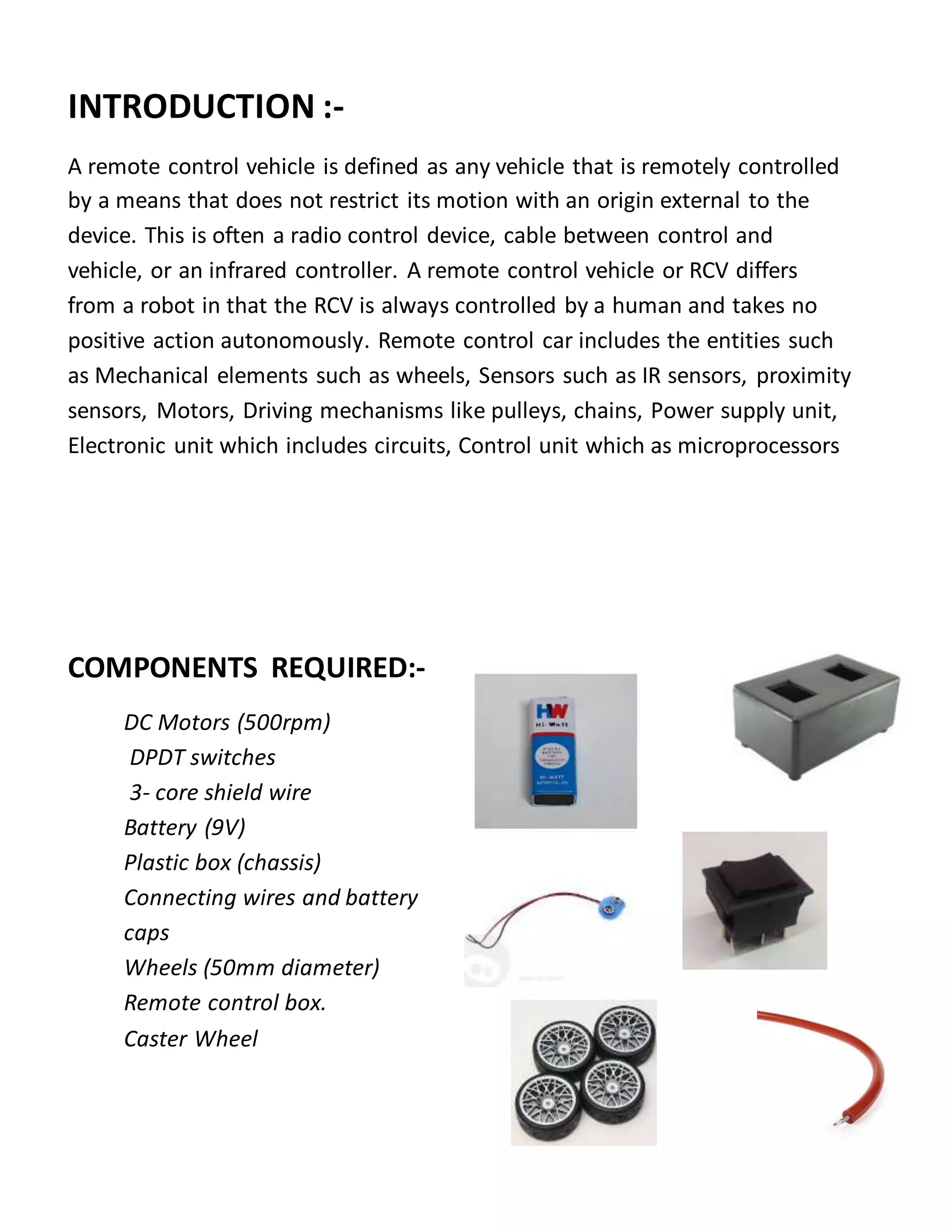 INTRODUCTION :-
A remote control vehicle is defined as any vehicle that is remotely controlled
by a means that does not restrict its motion with an origin external to the
device. This is often a radio control device, cable between control and
vehicle, or an infrared controller. A remote control vehicle or RCV differs
from a robot in that the RCV is always controlled by a human and takes no
positive action autonomously. Remote control car includes the entities such
as Mechanical elements such as wheels, Sensors such as IR sensors, proximity
sensors, Motors, Driving mechanisms like pulleys, chains, Power supply unit,
Electronic unit which includes circuits, Control unit which as microprocessors
COMPONENTS REQUIRED:-
DC Motors (500rpm)
DPDT switches
3- core shield wire
Battery (9V)
Plastic box (chassis)
Connecting wires and battery
caps
Wheels (50mm diameter)
Remote control box.
Caster Wheel
 