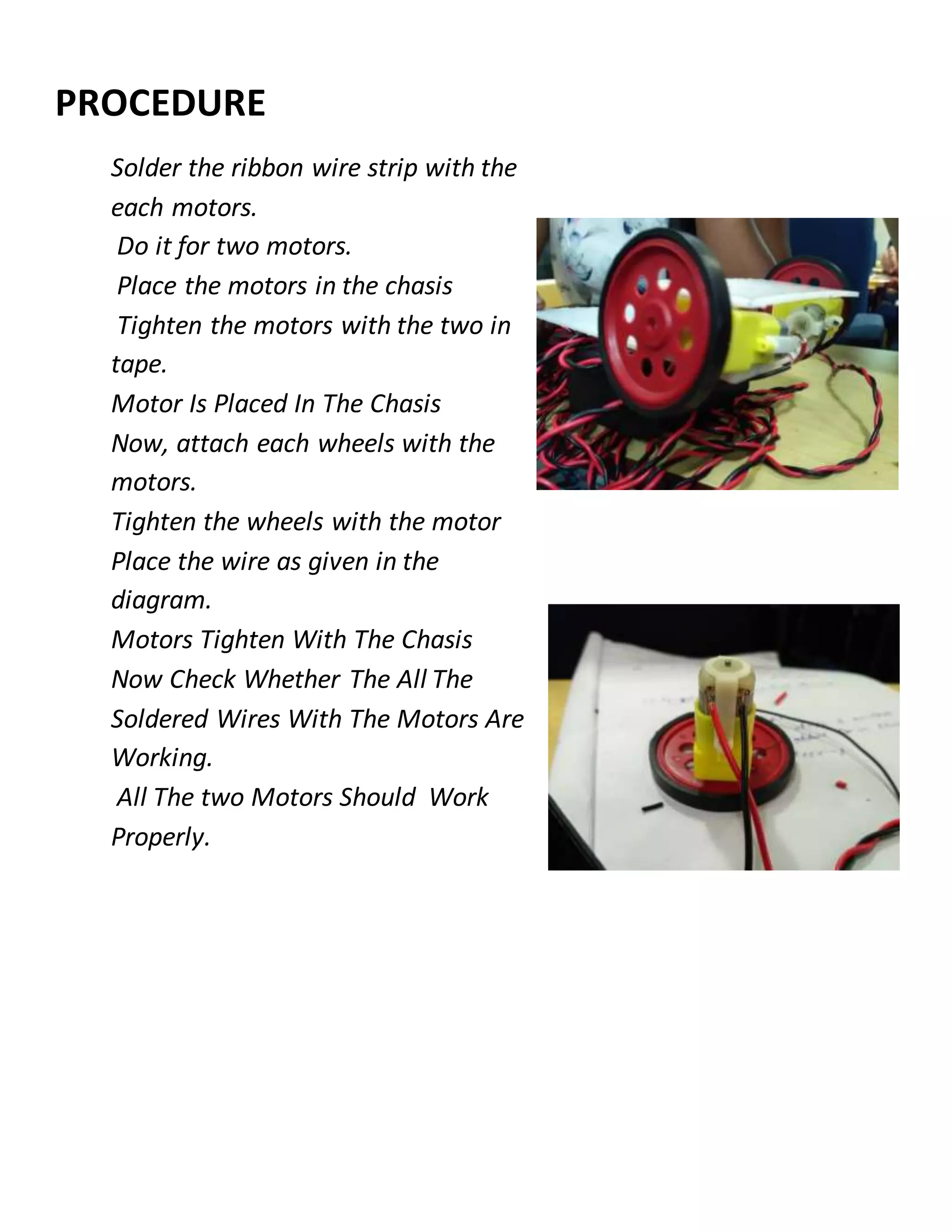 PROCEDURE
Solder the ribbon wire strip with the
each motors.
Do it for two motors.
Place the motors in the chasis
Tighten the motors with the two in
tape.
Motor Is Placed In The Chasis
Now, attach each wheels with the
motors.
Tighten the wheels with the motor
Place the wire as given in the
diagram.
Motors Tighten With The Chasis
Now Check Whether The All The
Soldered Wires With The Motors Are
Working.
All The two Motors Should Work
Properly.
 