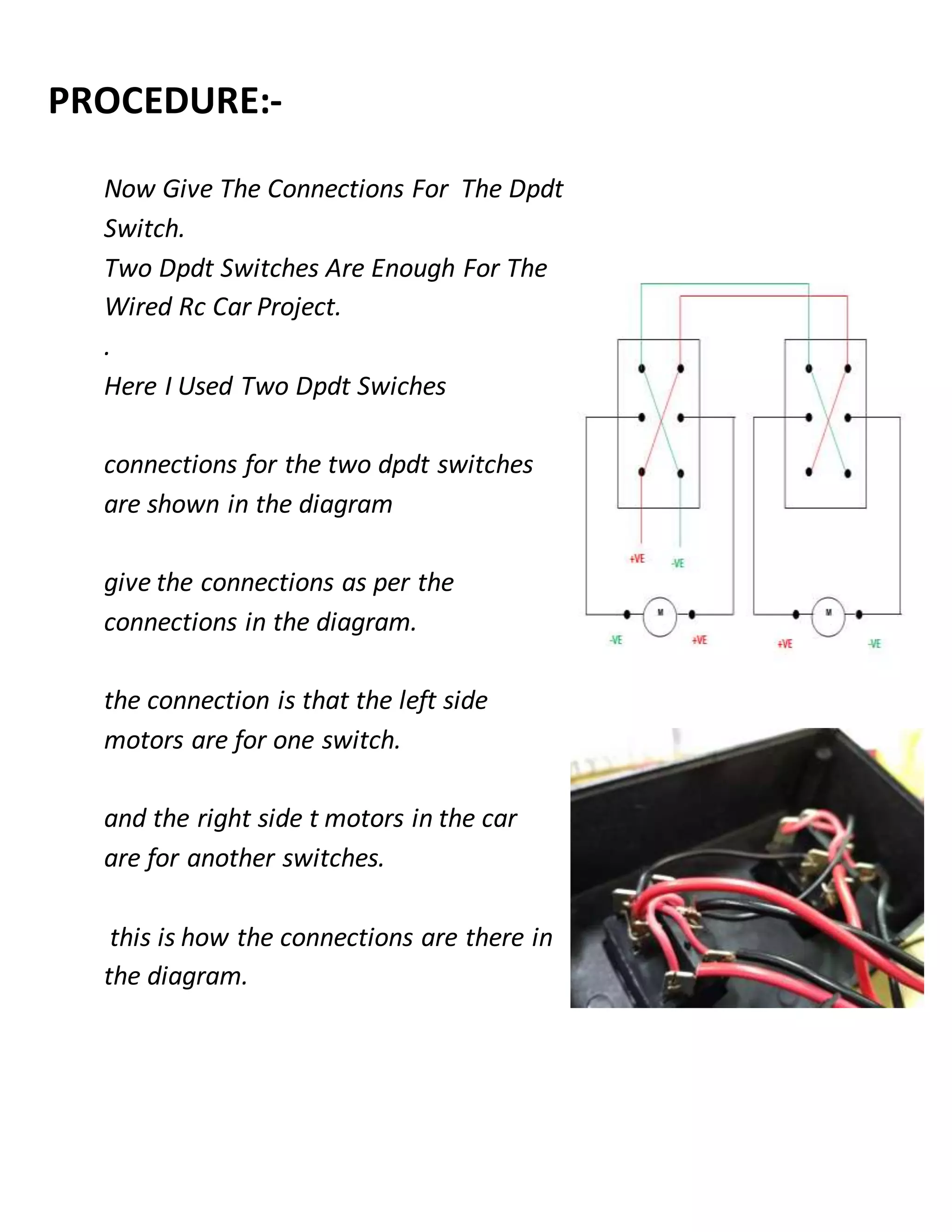 PROCEDURE:-
Now Give The Connections For The Dpdt
Switch.
Two Dpdt Switches Are Enough For The
Wired Rc Car Project.
.
Here I Used Two Dpdt Swiches
connections for the two dpdt switches
are shown in the diagram
give the connections as per the
connections in the diagram.
the connection is that the left side
motors are for one switch.
and the right side t motors in the car
are for another switches.
this is how the connections are there in
the diagram.
 