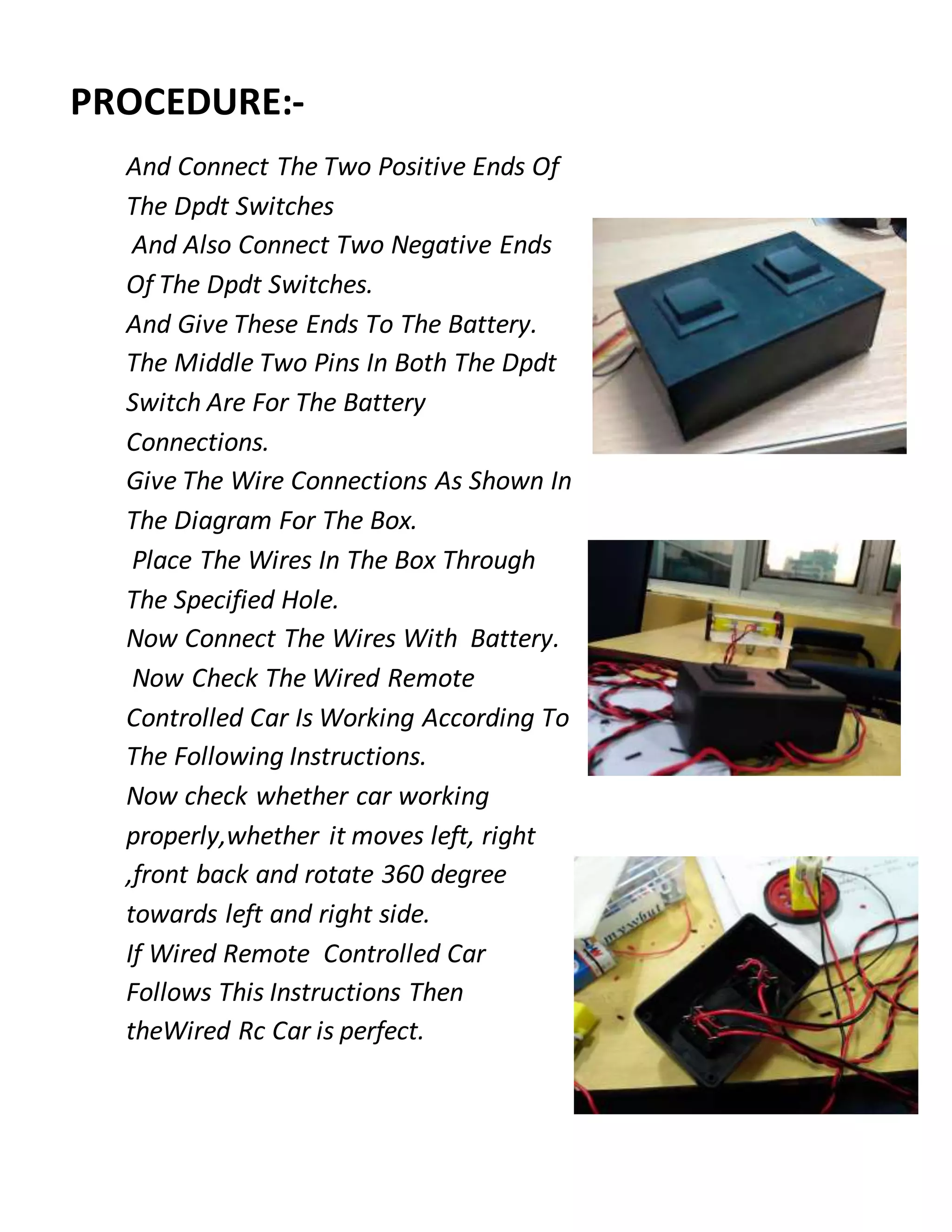 PROCEDURE:-
And Connect The Two Positive Ends Of
The Dpdt Switches
And Also Connect Two Negative Ends
Of The Dpdt Switches.
And Give These Ends To The Battery.
The Middle Two Pins In Both The Dpdt
Switch Are For The Battery
Connections.
Give The Wire Connections As Shown In
The Diagram For The Box.
Place The Wires In The Box Through
The Specified Hole.
Now Connect The Wires With Battery.
Now Check The Wired Remote
Controlled Car Is Working According To
The Following Instructions.
Now check whether car working
properly,whether it moves left, right
,front back and rotate 360 degree
towards left and right side.
If Wired Remote Controlled Car
Follows This Instructions Then
theWired Rc Car is perfect.
 