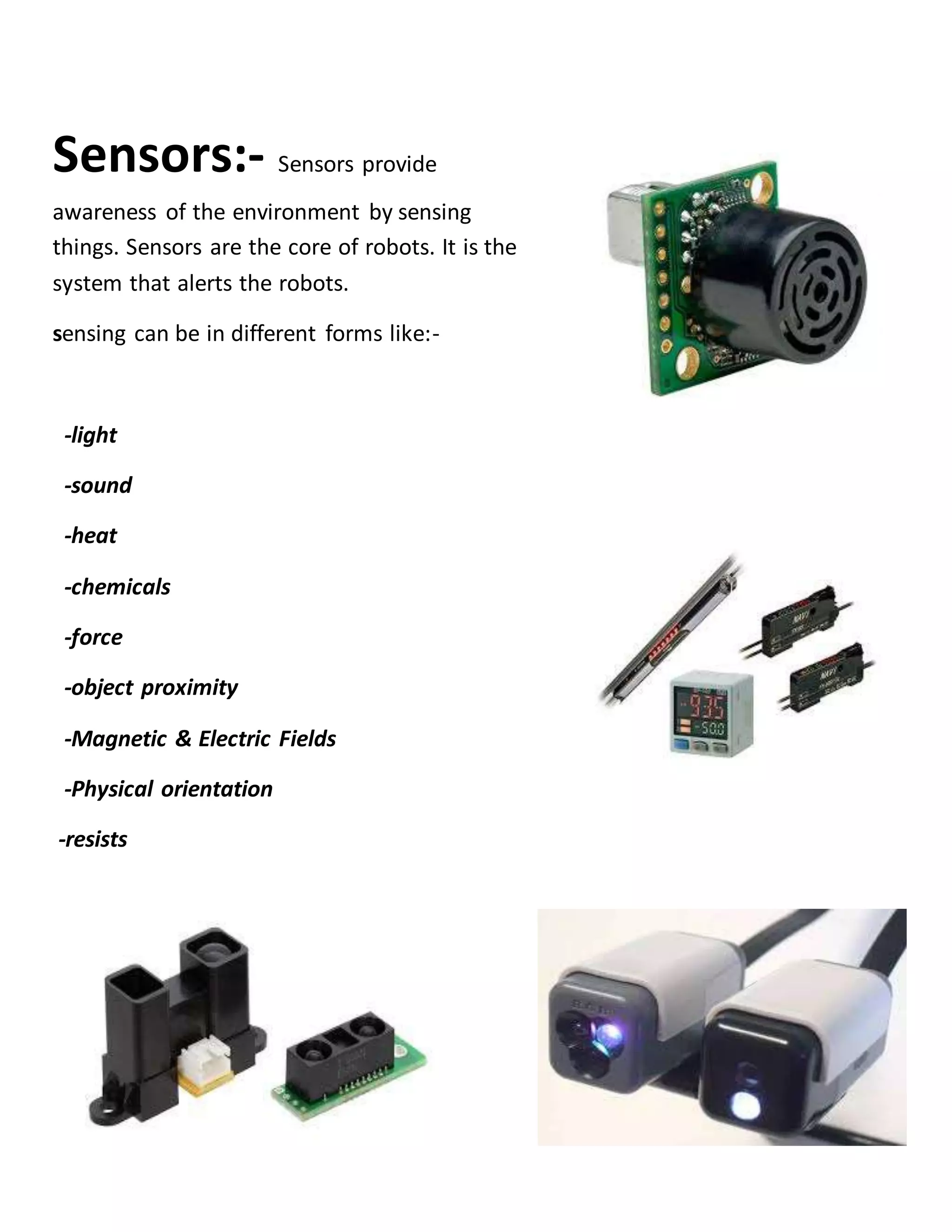 Sensors:- Sensors provide
awareness of the environment by sensing
things. Sensors are the core of robots. It is the
system that alerts the robots.
sensing can be in different forms like:-
-light
-sound
-heat
-chemicals
-force
-object proximity
-Magnetic & Electric Fields
-Physical orientation
-resists
 