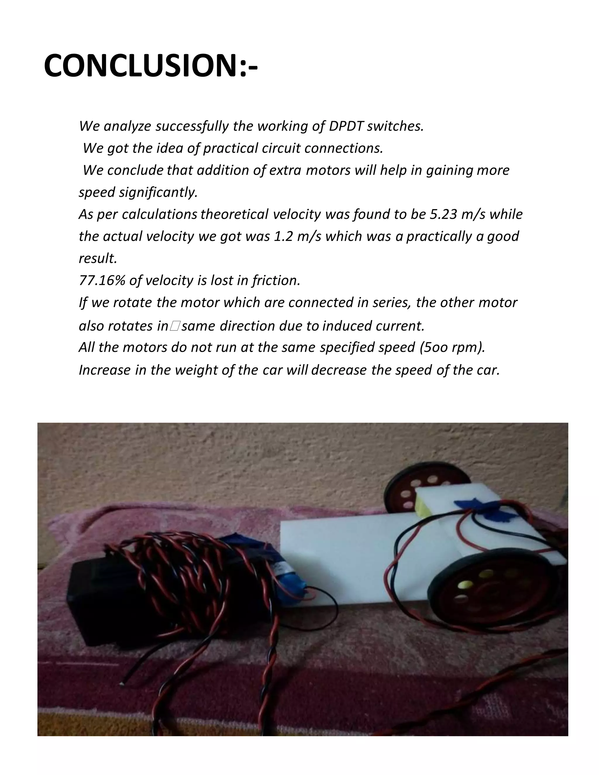 CONCLUSION:-
We analyze successfully the working of DPDT switches.
We got the idea of practical circuit connections.
We conclude that addition of extra motors will help in gaining more
speed significantly.
As per calculations theoretical velocity was found to be 5.23 m/s while
the actual velocity we got was 1.2 m/s which was a practically a good
result.
77.16% of velocity is lost in friction.
If we rotate the motor which are connected in series, the other motor
also rotates in same direction due to induced current.
All the motors do not run at the same specified speed (5oo rpm).
Increase in the weight of the car will decrease the speed of the car.
 