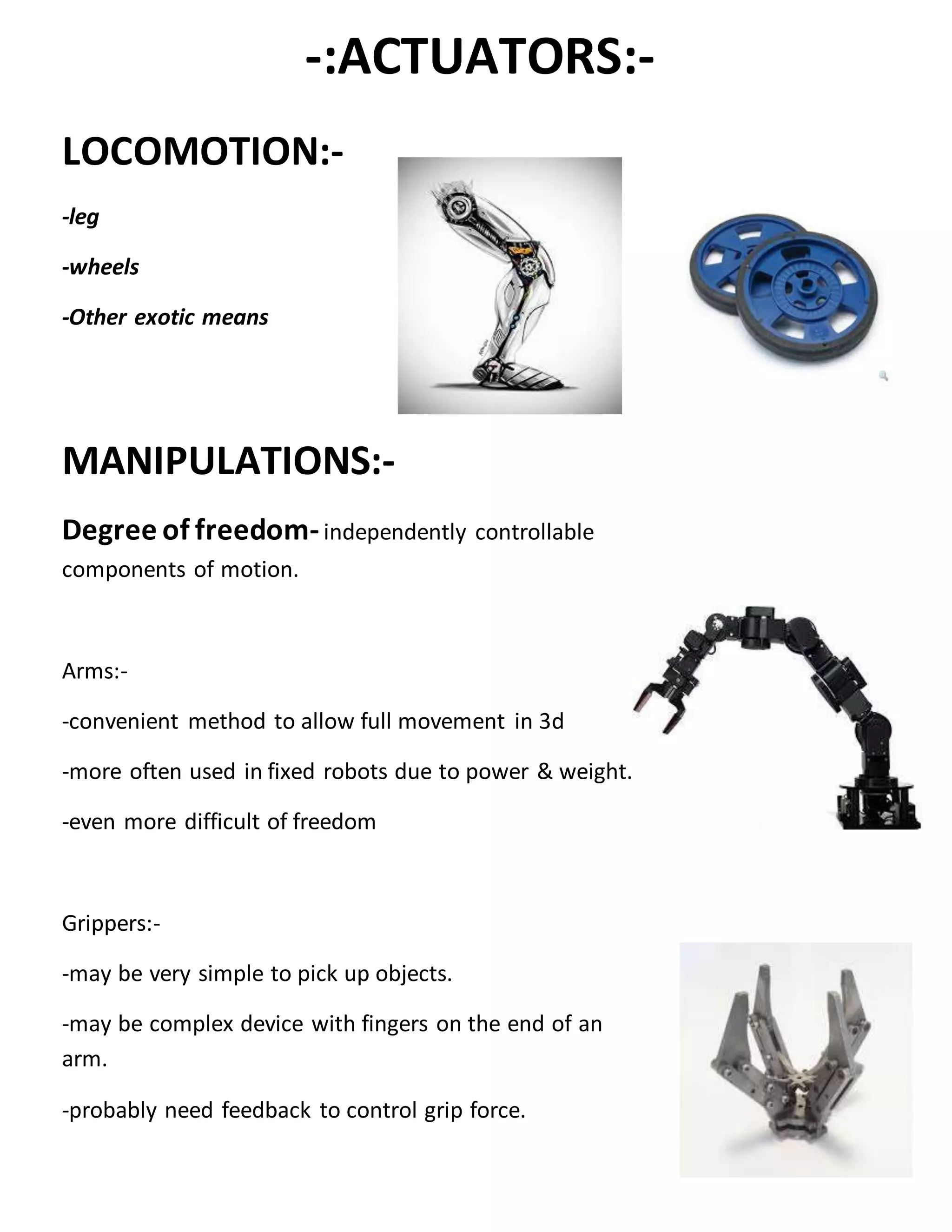 -:ACTUATORS:-
LOCOMOTION:-
-leg
-wheels
-Other exotic means
MANIPULATIONS:-
Degree of freedom-independently controllable
components of motion.
Arms:-
-convenient method to allow full movement in 3d
-more often used in fixed robots due to power & weight.
-even more difficult of freedom
Grippers:-
-may be very simple to pick up objects.
-may be complex device with fingers on the end of an
arm.
-probably need feedback to control grip force.
 