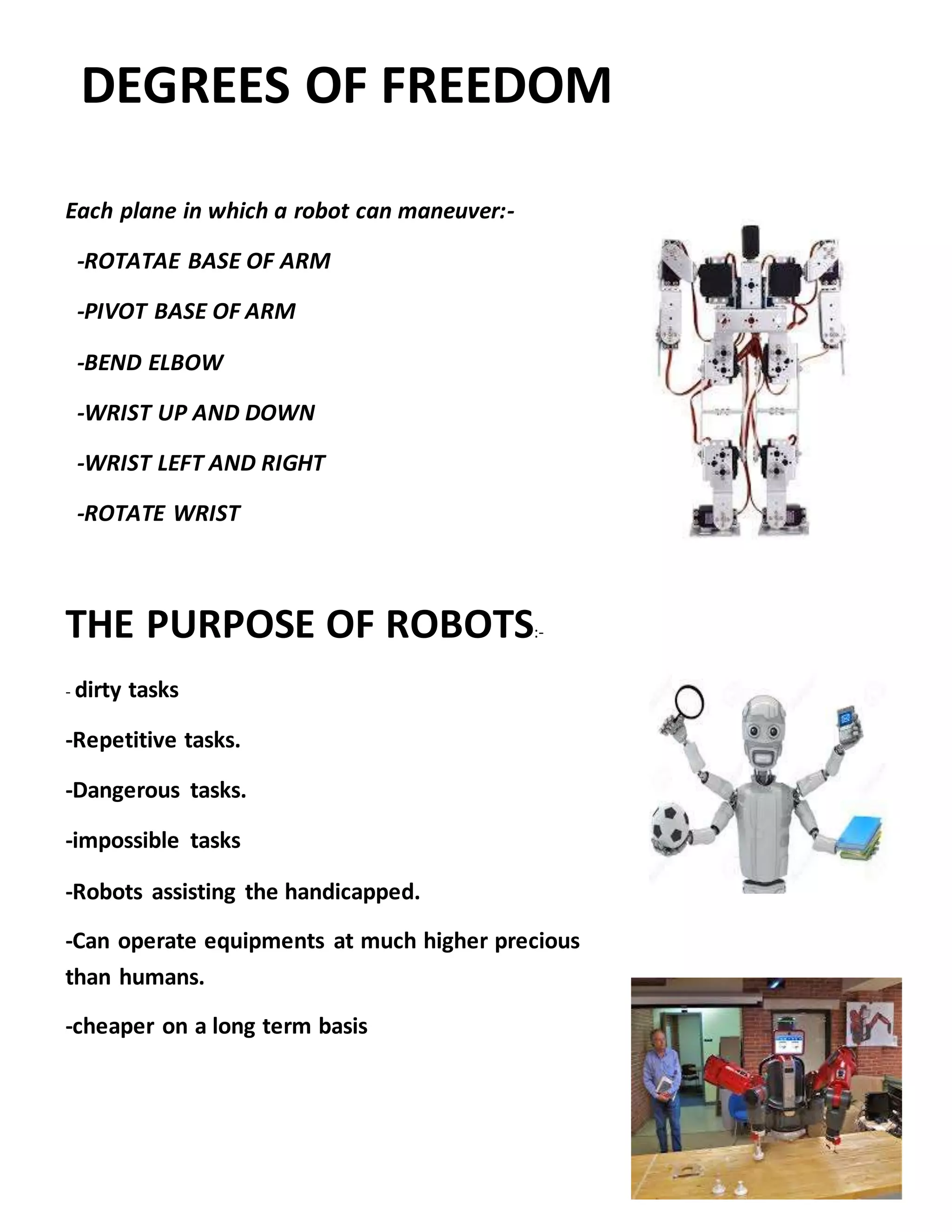 DEGREES OF FREEDOM
Each plane in which a robot can maneuver:-
-ROTATAE BASE OF ARM
-PIVOT BASE OF ARM
-BEND ELBOW
-WRIST UP AND DOWN
-WRIST LEFT AND RIGHT
-ROTATE WRIST
THE PURPOSE OF ROBOTS:-
- dirty tasks
-Repetitive tasks.
-Dangerous tasks.
-impossible tasks
-Robots assisting the handicapped.
-Can operate equipments at much higher precious
than humans.
-cheaper on a long term basis
 
