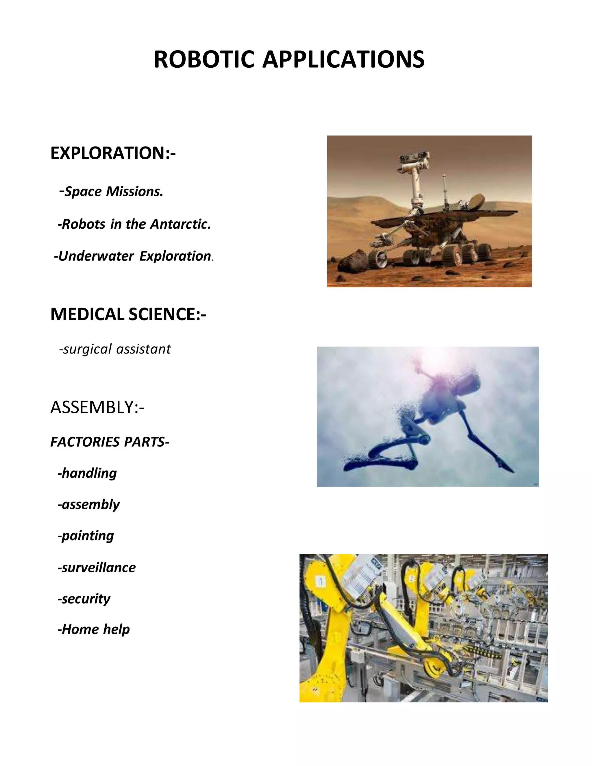 EXPLORATION:-
-Space Missions.
-Robots in the Antarctic.
-Underwater Exploration.
MEDICAL SCIENCE:-
-surgical assistant
ASSEMBLY:-
FACTORIES PARTS-
-handling
-assembly
-painting
-surveillance
-security
-Home help
ROBOTIC APPLICATIONS
 