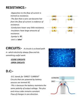 RESISTANCE:-
-Opposition to the flow of current is
tremed as resistance.
-The fact that a wire can become hot
from the flow of current is evidence of
resistance.
-Conductors haver very little resistance.
-Insulators have large amounts of
resistance.
-Symbol is ‘R’.
-Unit is ‘ohm’
CIRCUITS:- A circuits is a closed path
in which electricity always flow and do
something useful work.
-CLOSE CIRCUITS
-OPEN CIRCUITS
D.C:-
-D.C stands for ‘DIRECT CURRENT’
Circuits that are powered by battery
sources are termed DC.
-This is because the battery maintains the
same polarity of output voltage. The plus
and minus sides remains constant.
Flow of charges in one direction.
 