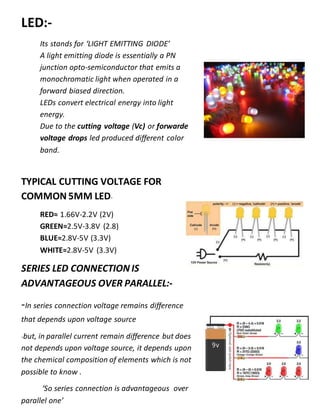 LED:-
Its stands for ‘LIGHT EMITTING DIODE’
A light emitting diode is essentially a PN
junction opto-semiconductor that emits a
monochromatic light when operated in a
forward biased direction.
LEDs convert electrical energy into light
energy.
Due to the cutting voltage (Vc) or forwarde
voltage drops led produced different color
band.
TYPICAL CUTTING VOLTAGE FOR
COMMON 5MM LED-
RED≈ 1.66V-2.2V (2V)
GREEN≈2.5V-3.8V (2.8)
BLUE≈2.8V-5V (3.3V)
WHITE≈2.8V-5V (3.3V)
SERIES LED CONNECTION IS
ADVANTAGEOUS OVER PARALLEL:-
-In series connection voltage remains difference
that depends upon voltage source
-but, in parallel current remain difference but does
not depends upon voltage source, it depends upon
the chemical composition of elements which is not
possible to know .
‘So series connection is advantageous over
parallel one’
 