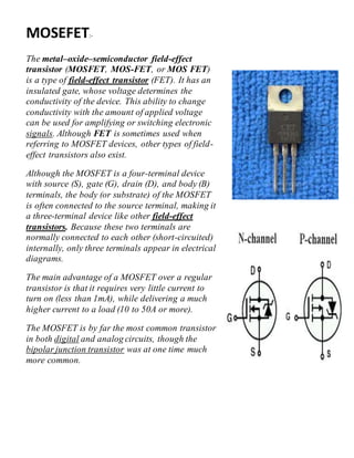 MOSEFET:-
The metal–oxide–semiconductor field-effect
transistor (MOSFET, MOS-FET, or MOS FET)
is a type of field-effect transistor (FET). It has an
insulated gate, whose voltage determines the
conductivity of the device. This ability to change
conductivity with the amount of applied voltage
can be used for amplifying or switching electronic
signals. Although FET is sometimes used when
referring to MOSFET devices, other types of field-
effect transistors also exist.
Although the MOSFET is a four-terminal device
with source (S), gate (G), drain (D), and body (B)
terminals, the body (or substrate) of the MOSFET
is often connected to the source terminal, making it
a three-terminal device like other field-effect
transistors. Because these two terminals are
normally connected to each other (short-circuited)
internally, only three terminals appear in electrical
diagrams.
The main advantage of a MOSFET over a regular
transistor is that it requires very little current to
turn on (less than 1mA), while delivering a much
higher current to a load (10 to 50A or more).
The MOSFET is by far the most common transistor
in both digital and analog circuits, though the
bipolar junction transistor was at one time much
more common.
 