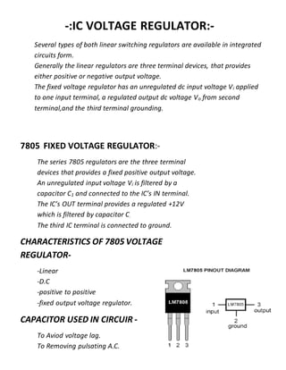 -:IC VOLTAGE REGULATOR:-
Several types of both linear switching regulators are available in integrated
circuits form.
Generally the linear regulators are three terminal devices, that provides
either positive or negative output voltage.
The fixed voltage regulator has an unregulated dc input voltage Vi applied
to one input terminal, a regulated output dc voltage Vo from second
terminal,and the third terminal grounding.
7805 FIXED VOLTAGE REGULATOR:-
The series 7805 regulators are the three terminal
devices that provides a fixed positive output voltage.
An unregulated input voltage Vi is filtered by a
capacitor C1 and connected to the IC’s IN terminal.
The IC’s OUT terminal provides a regulated +12V
which is filtered by capacitor C.
The third IC terminal is connected to ground.
CHARACTERISTICS OF 7805 VOLTAGE
REGULATOR-
-Linear
-D.C
-positive to positive
-fixed output voltage regulator.
CAPACITOR USED IN CIRCUIR -
To Aviod voltage lag.
To Removing pulsating A.C.
 