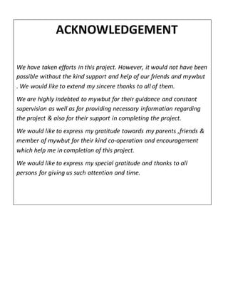ACKNOWLEDGEMENT
We have taken efforts in this project. However, it would not have been
possible without the kind support and help of our friends and mywbut
. We would like to extend my sincere thanks to all of them.
We are highly indebted to mywbut for their guidance and constant
supervision as well as for providing necessary information regarding
the project & also for their support in completing the project.
We would like to express my gratitude towards my parents ,friends &
member of mywbut for their kind co-operation and encouragement
which help me in completion of this project.
We would like to express my special gratitude and thanks to all
persons for giving us such attention and time.
 