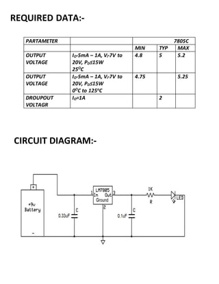 PARTAMETER 7805C
MIN TYP MAX
OUTPUT
VOLTAGE
IO-5mA – 1A, Vi-7V to
20V, PD≤15W
25O
C
4.8 5 5.2
OUTPUT
VOLTAGE
IO-5mA – 1A, Vi-7V to
20V, PD≤15W
0O
C to 125o
C
4.75 5.25
DROUPOUT
VOLTAGR
IO=1A 2
REQUIRED DATA:-
CIRCUIT DIAGRAM:-
 