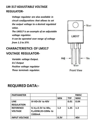 PARTAMETER 7805C
MIN TYP MAX
LINE
REGULATION
VI-VO=3V to 40V 0.01 0.04
REFERENCE
VOLTAGE
VI-VO=2.5V to 40v,
PD≤20W,IO=10Ma to
1500mA
1.2 1.25 1.3
INPUT VOLTAGE 0.3V 40V
LM-317 ADJUSTABLE VOLTAGE
REGULATOR-
Voltage regulator are also available in
circuit configurations that allows to set
the output voltage to a desired regulated
value.
The LM317 is an example of an adjustable
voltage regulator.
It can be operated over range of voltage
from 1.2 to 37V.
CHARACTERISTICS OF LM317
VOLTAGE REGULATOR-
Variable voltage Output.
D.C Output
Positive voltage regulator
Three terminals regulator.
REQUIRED DATA:-
 