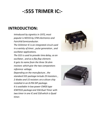 -:555 TRIMER IC:-
INTRODUCTION:-
Introduced by signetics in 1972, most
popular is NE555 by STM electronics and
Fairchild Semiconductor.
The 555timer IC is an integrated circuit used
in a variety of timer , pulse generation , and
oscillator applications.
The 555 is used to provide time delay, as an
oscillator , and as a flip-flop element.
It gets its name from the three 5k ohm
resistors which give the two comparators
reference voltage.
Depending on the manufacture , the
standard 555 package include 25 trasistors ,
2 diodes and 15 resistors on a silicon chip
installed in an 8-PIN DIP package.
It is available in low power CMOS type
ICM7555 package and 556 Dual Timer with
two timer in one IC and 558 which is Quad
timer.
 