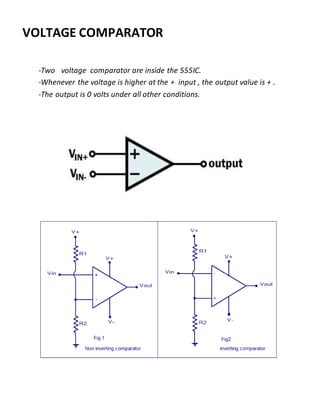 -Two voltage comparator are inside the 555IC.
-Whenever the voltage is higher at the + input , the output value is + .
-The output is 0 volts under all other conditions.
VOLTAGE COMPARATOR
 