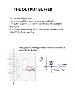 THE OUTPUT BUFFER
--It produced a high voltage.
-It’s provides sufficient output to power external circuit.
-The output buffer receives its input from the QBAR Output of the
RS flip-flop.
-The buffer’s output voltage goes positive when the QBAR terminal
of the RS flip-flopis a logic low.
 
