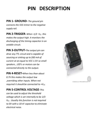 PIN DESCRIPTION
PIN 1- GROUND- The ground pin
connects the 555 trimer to the negative
supply rail.
PIN 2-TRIGGER- When ‹1/3 VCC this
makes the output high. It monitors the
discharging of the timing capacitor in an
astable circuit.
PIN 3-OUTPUT-The output pin can
drive any TTL circuit and is capable of
sourcing or sinking up to 200 mA of
current at an equal to VCC-1.5V so small
speakers , LED’s or motors can be
connected directly to the output.
PIN 4-RESET-When less than about
0.7V this makes the output low
,overriding other inputs. When not
required it should be connected to +VCC.
PIN 5-CONTROL VOLTAGE-This
can be used to adjust the threshold
voltage which is set internally to be 2/3
VCC . Usually this function is not required
to 0V with a 10 nF capacitor to eliminate
electrical noise.
 