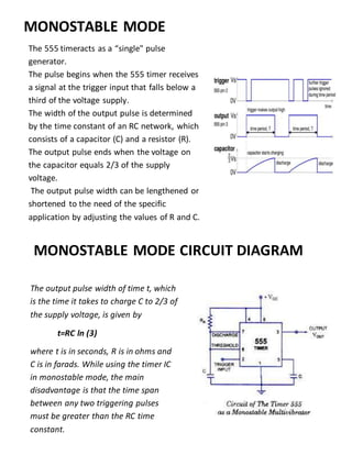 The 555 timeracts as a “single" pulse
generator.
The pulse begins when the 555 timer receives
a signal at the trigger input that falls below a
third of the voltage supply.
The width of the output pulse is determined
by the time constant of an RC network, which
consists of a capacitor (C) and a resistor (R).
The output pulse ends when the voltage on
the capacitor equals 2/3 of the supply
voltage.
The output pulse width can be lengthened or
shortened to the need of the specific
application by adjusting the values of R and C.
MONOSTABLE MODE CIRCUIT DIAGRAM
MONOSTABLE MODE
The output pulse width of time t, which
is the time it takes to charge C to 2/3 of
the supply voltage, is given by
t=RC ln (3)
where t is in seconds, R is in ohms and
C is in farads. While using the timer IC
in monostable mode, the main
disadvantage is that the time span
between any two triggering pulses
must be greater than the RC time
constant.
 