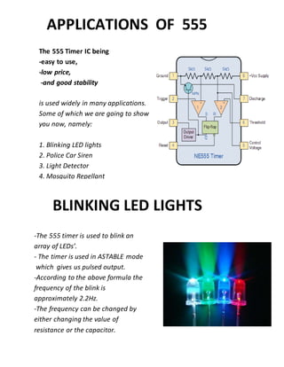 The 555 Timer IC being
-easy to use,
-low price,
-and good stability
is used widely in many applications.
Some of which we are going to show
you now, namely:
1. Blinking LED lights
2. Police Car Siren
3. Light Detector
4. Mosquito Repellant
5. Railway Lights
APPLICATIONS OF 555
-The 555 timer is used to blink an
array of LEDs’.
- The timer is used in ASTABLE mode
which gives us pulsed output.
-According to the above formula the
frequency of the blink is
approximately 2.2Hz.
-The frequency can be changed by
either changing the value of
resistance or the capacitor.
BLINKING LED LIGHTS
 