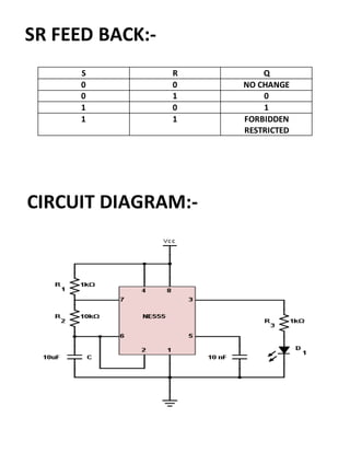 S R Q
0 0 NO CHANGE
0 1 0
1 0 1
1 1 FORBIDDEN
RESTRICTED
SR FEED BACK:-
CIRCUIT DIAGRAM:-
 