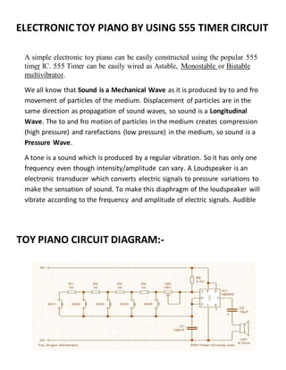 ELECTRONIC TOY PIANO BY USING 555 TIMER CIRCUIT
A simple electronic toy piano can be easily constructed using the popular 555
timer IC. 555 Timer can be easily wired as Astable, Monostable or Bistable
multivibrator.
We all know that Sound is a Mechanical Wave as it is produced by to and fro
movement of particles of the medium. Displacement of particles are in the
same direction as propagation of sound waves, so sound is a Longitudinal
Wave. The to and fro motion of particles in the medium creates compression
(high pressure) and rarefactions (low pressure) in the medium, so sound is a
Pressure Wave.
A tone is a sound which is produced by a regular vibration. So it has only one
frequency even though intensity/amplitude can vary. A Loudspeaker is an
electronic transducer which converts electric signals to pressure variations to
make the sensation of sound. To make this diaphragm of the loudspeaker will
vibrate according to the frequency and amplitude of electric signals. Audible
frequency range of humans is from 20Hz to 20KHz, so we are going to
generate frequencies in this range using 555 timer and feed it to the
loudspeaker.
TOY PIANO CIRCUIT DIAGRAM:-
DIAGRAM:-
 