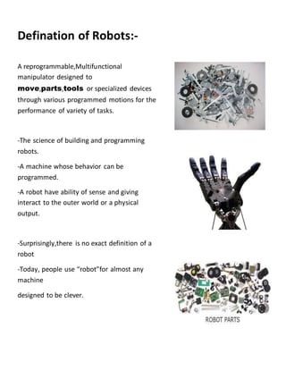 Defination of Robots:-
A reprogrammable,Multifunctional
manipulator designed to
move,parts,tools or specialized devices
through various programmed motions for the
performance of variety of tasks.
-The science of building and programming
robots.
-A machine whose behavior can be
programmed.
-A robot have ability of sense and giving
interact to the outer world or a physical
output.
-Surprisingly,there is no exact definition of a
robot
-Today, people use “robot”for almost any
machine
designed to be clever.
 