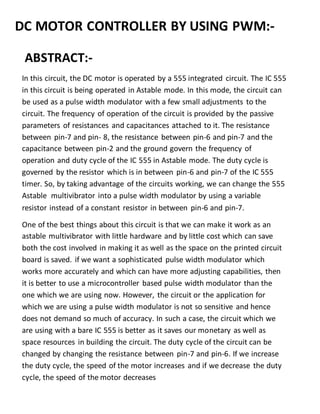 DC MOTOR CONTROLLER BY USING PWM:-
ABSTRACT:-
In this circuit, the DC motor is operated by a 555 integrated circuit. The IC 555
in this circuit is being operated in Astable mode. In this mode, the circuit can
be used as a pulse width modulator with a few small adjustments to the
circuit. The frequency of operation of the circuit is provided by the passive
parameters of resistances and capacitances attached to it. The resistance
between pin-7 and pin- 8, the resistance between pin-6 and pin-7 and the
capacitance between pin-2 and the ground govern the frequency of
operation and duty cycle of the IC 555 in Astable mode. The duty cycle is
governed by the resistor which is in between pin-6 and pin-7 of the IC 555
timer. So, by taking advantage of the circuits working, we can change the 555
Astable multivibrator into a pulse width modulator by using a variable
resistor instead of a constant resistor in between pin-6 and pin-7.
One of the best things about this circuit is that we can make it work as an
astable multivibrator with little hardware and by little cost which can save
both the cost involved in making it as well as the space on the printed circuit
board is saved. if we want a sophisticated pulse width modulator which
works more accurately and which can have more adjusting capabilities, then
it is better to use a microcontroller based pulse width modulator than the
one which we are using now. However, the circuit or the application for
which we are using a pulse width modulator is not so sensitive and hence
does not demand so much of accuracy. In such a case, the circuit which we
are using with a bare IC 555 is better as it saves our monetary as well as
space resources in building the circuit. The duty cycle of the circuit can be
changed by changing the resistance between pin-7 and pin-6. If we increase
the duty cycle, the speed of the motor increases and if we decrease the duty
cycle, the speed of the motor decreases
 