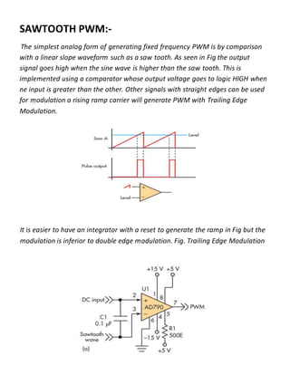 SAWTOOTH PWM:-
The simplest analog form of generating fixed frequency PWM is by comparison
with a linear slope waveform such as a saw tooth. As seen in Fig the output
signal goes high when the sine wave is higher than the saw tooth. This is
implemented using a comparator whose output voltage goes to logic HIGH when
ne input is greater than the other. Other signals with straight edges can be used
for modulation a rising ramp carrier will generate PWM with Trailing Edge
Modulation.
It is easier to have an integrator with a reset to generate the ramp in Fig but the
modulation is inferior to double edge modulation. Fig. Trailing Edge Modulation
 