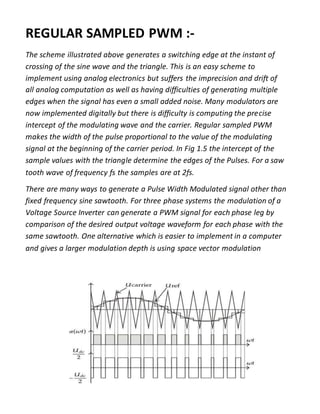 REGULAR SAMPLED PWM :-
The scheme illustrated above generates a switching edge at the instant of
crossing of the sine wave and the triangle. This is an easy scheme to
implement using analog electronics but suffers the imprecision and drift of
all analog computation as well as having difficulties of generating multiple
edges when the signal has even a small added noise. Many modulators are
now implemented digitally but there is difficulty is computing the precise
intercept of the modulating wave and the carrier. Regular sampled PWM
makes the width of the pulse proportional to the value of the modulating
signal at the beginning of the carrier period. In Fig 1.5 the intercept of the
sample values with the triangle determine the edges of the Pulses. For a saw
tooth wave of frequency fs the samples are at 2fs.
There are many ways to generate a Pulse Width Modulated signal other than
fixed frequency sine sawtooth. For three phase systems the modulation of a
Voltage Source Inverter can generate a PWM signal for each phase leg by
comparison of the desired output voltage waveform for each phase with the
same sawtooth. One alternative which is easier to implement in a computer
and gives a larger modulation depth is using space vector modulation
 