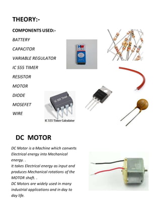THEORY:-
COMPONENTS USED:-
BATTERY
CAPACITOR
VARIABLE REGULATOR
IC 555 TIMER
RESISTOR
MOTOR
DIODE
MOSEFET
WIRE
DC MOTOR
DC Motor is a Machine which converts
Electrical energy into Mechanical
energy. .
It takes Electrical energy as input and
produces Mechanical rotations of the
MOTOR shaft. .
DC Motors are widely used in many
industrial applications and in day to
day life.
 