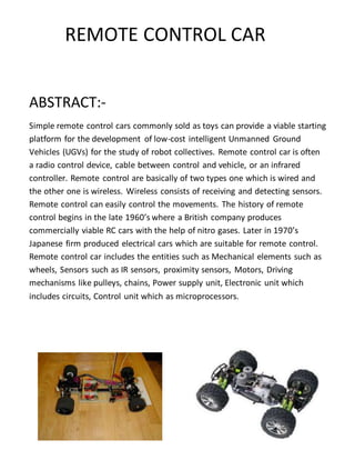 REMOTE CONTROL CAR
ABSTRACT:-
Simple remote control cars commonly sold as toys can provide a viable starting
platform for the development of low-cost intelligent Unmanned Ground
Vehicles (UGVs) for the study of robot collectives. Remote control car is often
a radio control device, cable between control and vehicle, or an infrared
controller. Remote control are basically of two types one which is wired and
the other one is wireless. Wireless consists of receiving and detecting sensors.
Remote control can easily control the movements. The history of remote
control begins in the late 1960’s where a British company produces
commercially viable RC cars with the help of nitro gases. Later in 1970’s
Japanese firm produced electrical cars which are suitable for remote control.
Remote control car includes the entities such as Mechanical elements such as
wheels, Sensors such as IR sensors, proximity sensors, Motors, Driving
mechanisms like pulleys, chains, Power supply unit, Electronic unit which
includes circuits, Control unit which as microprocessors.
 
