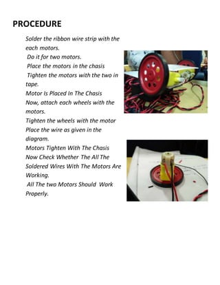 PROCEDURE
Solder the ribbon wire strip with the
each motors.
Do it for two motors.
Place the motors in the chasis
Tighten the motors with the two in
tape.
Motor Is Placed In The Chasis
Now, attach each wheels with the
motors.
Tighten the wheels with the motor
Place the wire as given in the
diagram.
Motors Tighten With The Chasis
Now Check Whether The All The
Soldered Wires With The Motors Are
Working.
All The two Motors Should Work
Properly.
 