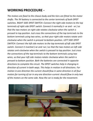 WORKING PROCEDURE -
The motors are fixed to the chassis body and the tiers are fitted to the motor
shafts. The 9V battery is connected to the center terminals of both DPDT
switches. RIGHT SIDE DPDT SWITCH: Connect the right side motors to the top
terminals of right side DPDT switch. Connect it normally (+ ve and - ve ) so
that the two motors on right side rotates clockwise when the switch is
pressed to top position. Just cross the connections of the top terminals to the
bottom terminals using two wires, so that your right side motors rotate anti-
clockwise when the switch is pressed to bottom position. LEFT SIDE DPDT
SWITCH: Connect the left side motors to the top terminals of left side DPDT
switch. Connect it inverted (-ve and +ve ) so that the two motors on left side
rotates anti-clockwise when the switch is pressed to top position. Just cross
the connections of the top terminals to the bottom terminals using two
wires, so that your left side motors rotate clockwise when the switch is
pressed to bottom position. Both the batteries are connected in opposite
directions to complete the circuit. The DPDT switches help in changing in
direction of current in both ways. This helps in motion in all directions. For
motion in one direction the current should flow in same direction in all four
motors for turning of car in any one direction-current should flow in only two
of the motors on the same side. Now the car is ready for the movement.
 