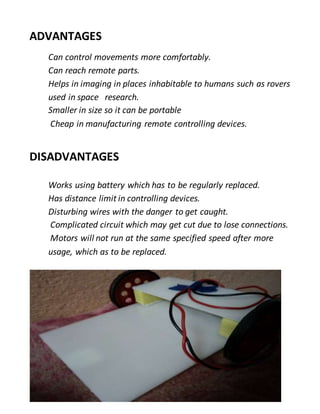 ADVANTAGES
Can control movements more comfortably.
Can reach remote parts.
Helps in imaging in places inhabitable to humans such as rovers
used in space research.
Smaller in size so it can be portable
Cheap in manufacturing remote controlling devices.
DISADVANTAGES
Works using battery which has to be regularly replaced.
Has distance limit in controlling devices.
Disturbing wires with the danger to get caught.
Complicated circuit which may get cut due to lose connections.
Motors will not run at the same specified speed after more
usage, which as to be replaced.
 