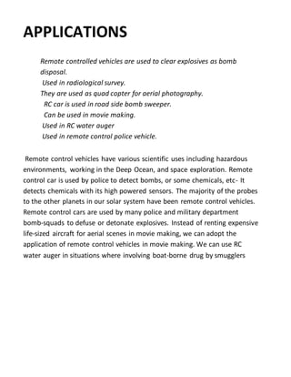 APPLICATIONS
Remote controlled vehicles are used to clear explosives as bomb
disposal.
Used in radiological survey.
They are used as quad copter for aerial photography.
RC car is used in road side bomb sweeper.
Can be used in movie making.
Used in RC water auger
Used in remote control police vehicle.
Remote control vehicles have various scientific uses including hazardous
environments, working in the Deep Ocean, and space exploration. Remote
control car is used by police to detect bombs, or some chemicals, etc- It
detects chemicals with its high powered sensors. The majority of the probes
to the other planets in our solar system have been remote control vehicles.
Remote control cars are used by many police and military department
bomb-squads to defuse or detonate explosives. Instead of renting expensive
life-sized aircraft for aerial scenes in movie making, we can adopt the
application of remote control vehicles in movie making. We can use RC
water auger in situations where involving boat-borne drug by smugglers
 