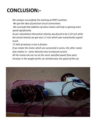 CONCLUSION:-
We analyze successfully the working of DPDT switches.
We got the idea of practical circuit connections.
We conclude that addition of extra motors will help in gaining more
speed significantly.
As per calculations theoretical velocity was found to be 5.23 m/s while
the actual velocity we got was 1.2 m/s which was a practically a good
result.
77.16% of velocity is lost in friction.
If we rotate the motor which are connected in series, the other motor
also rotates in same direction due to induced current.
All the motors do not run at the same specified speed (5oo rpm).
Increase in the weight of the car will decrease the speed of the car.
 