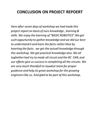 CONCLUSION ON PROJECT REPOERT
Here after seven days of workshop we had made this
project report on basis of ours knowledge , learning &
skills. We enjoy the learning of “BASIC ROBOTICS”.Weget
such oppurtunityto gather knowledge and we did our best
to understand it and learn the facts rather than by
hearting the facts . we get the actuall knowledge through
this workshop. We get practical knowledge also. We all
toghetherhad try to made all circuit and the RC CAR, and
our efforts give us success in completing all the circuits. We
are very much thankfull to mywbut team for proper
guidence and help.Its great workshop for the growing
enginners like us. And glad to be part of this workshop.
 