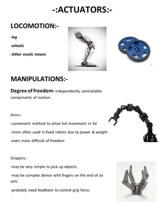 -:ACTUATORS:-
LOCOMOTION:-
-leg
-wheels
-Other exotic means
MANIPULATIONS:-
Degree of freedom-independently controllable
components of motion.
Arms:-
-convenient method to allow full movement in 3d
-more often used in fixed robots due to power & weight.
-even more difficult of freedom
Grippers:-
-may be very simple to pick up objects.
-may be complex device with fingers on the end of an
arm.
-probably need feedback to control grip force.
 