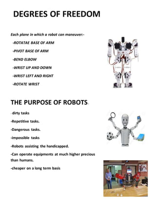 DEGREES OF FREEDOM
Each plane in which a robot can maneuver:-
-ROTATAE BASE OF ARM
-PIVOT BASE OF ARM
-BEND ELBOW
-WRIST UP AND DOWN
-WRIST LEFT AND RIGHT
-ROTATE WRIST
THE PURPOSE OF ROBOTS:-
- dirty tasks
-Repetitive tasks.
-Dangerous tasks.
-impossible tasks
-Robots assisting the handicapped.
-Can operate equipments at much higher precious
than humans.
-cheaper on a long term basis
 