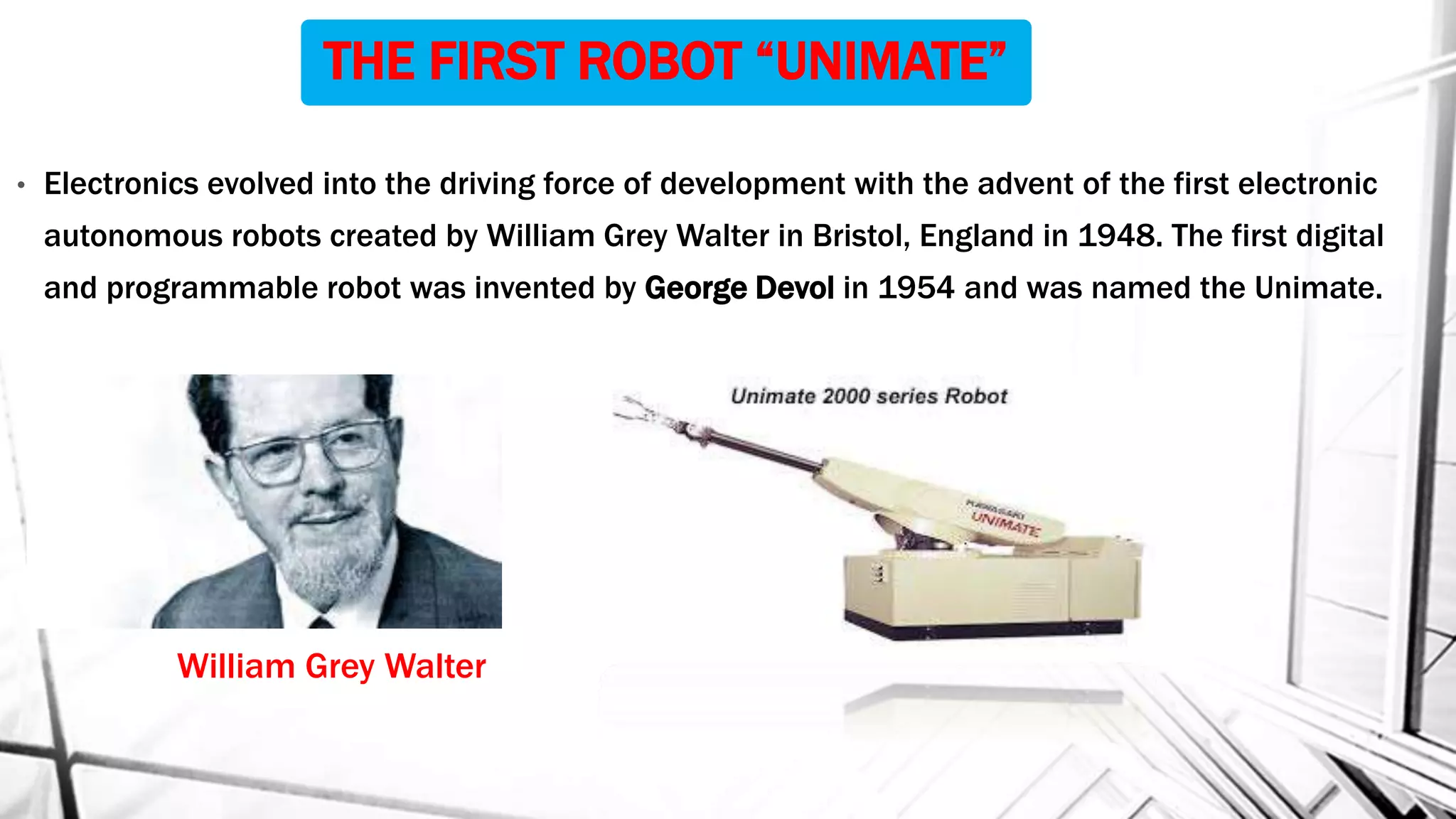 THE FIRST ROBOT “UNIMATE”
• Electronics evolved into the driving force of development with the advent of the first electronic
autonomous robots created by William Grey Walter in Bristol, England in 1948. The first digital
and programmable robot was invented by George Devol in 1954 and was named the Unimate.
William Grey Walter
 