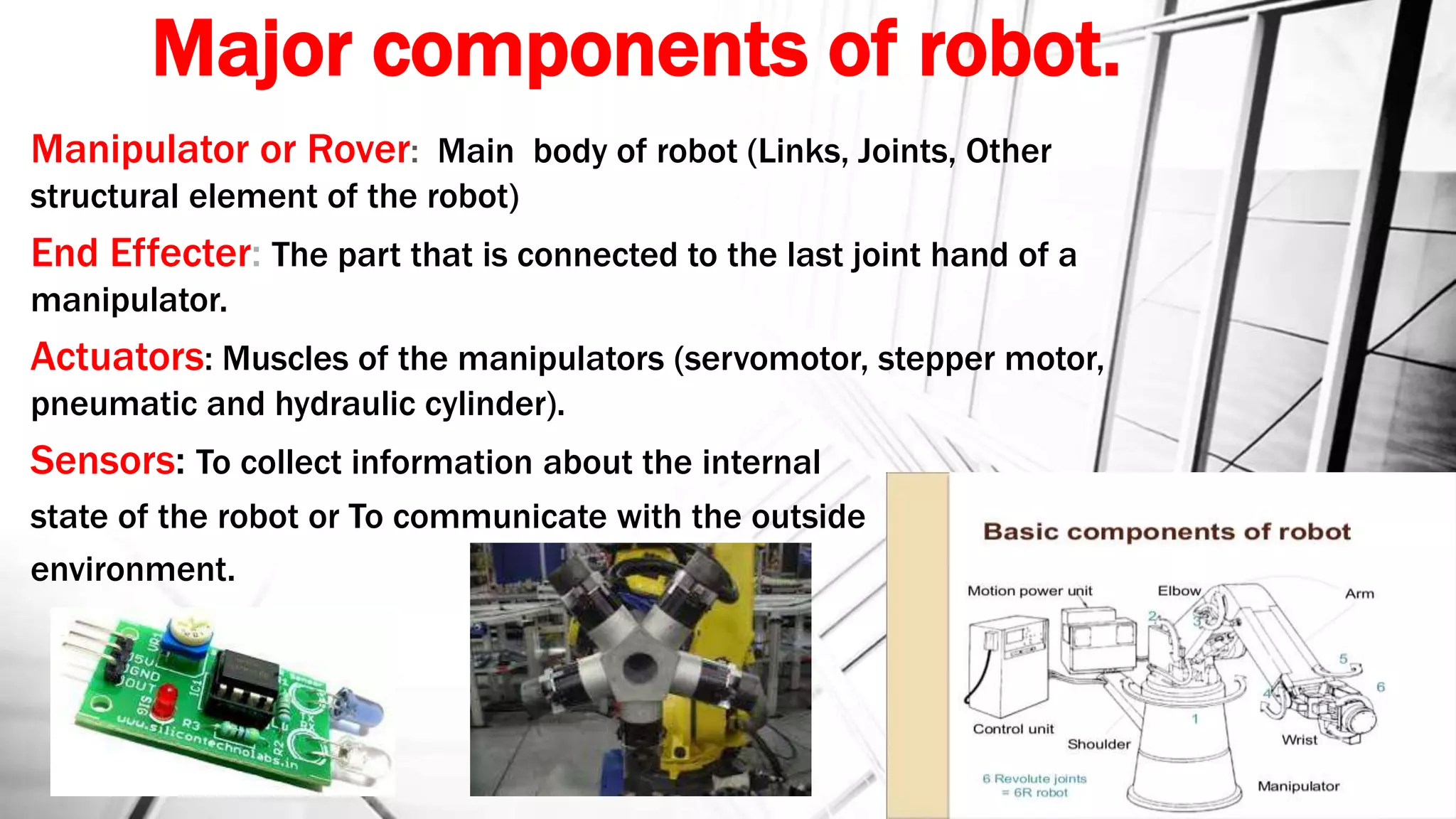 Major components of robot.
Manipulator or Rover: Main body of robot (Links, Joints, Other
structural element of the robot)
End Effecter: The part that is connected to the last joint hand of a
manipulator.
Actuators: Muscles of the manipulators (servomotor, stepper motor,
pneumatic and hydraulic cylinder).
Sensors: To collect information about the internal
state of the robot or To communicate with the outside
environment.
 