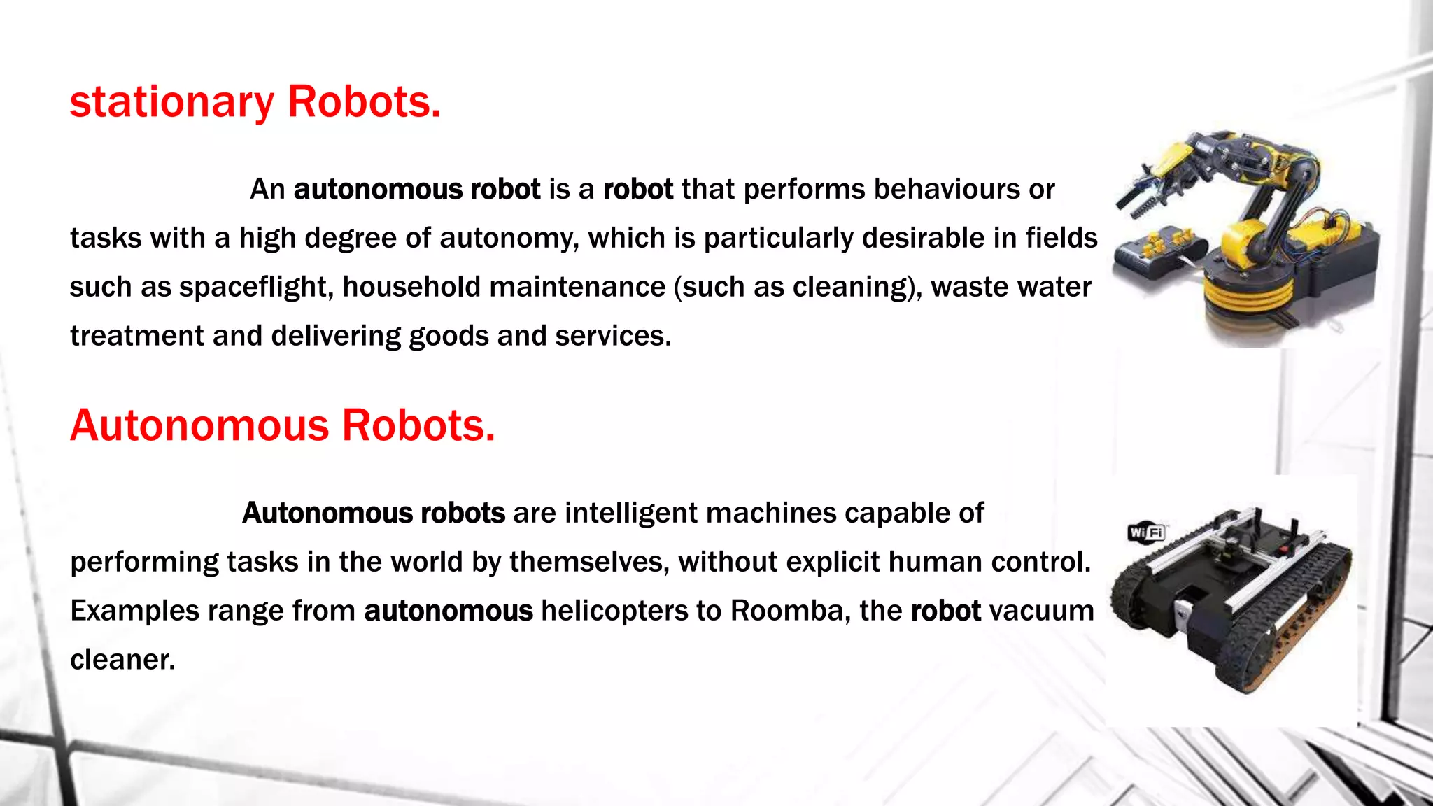 stationary Robots.
An autonomous robot is a robot that performs behaviours or
tasks with a high degree of autonomy, which is particularly desirable in fields
such as spaceflight, household maintenance (such as cleaning), waste water
treatment and delivering goods and services.
Autonomous Robots.
Autonomous robots are intelligent machines capable of
performing tasks in the world by themselves, without explicit human control.
Examples range from autonomous helicopters to Roomba, the robot vacuum
cleaner.
 