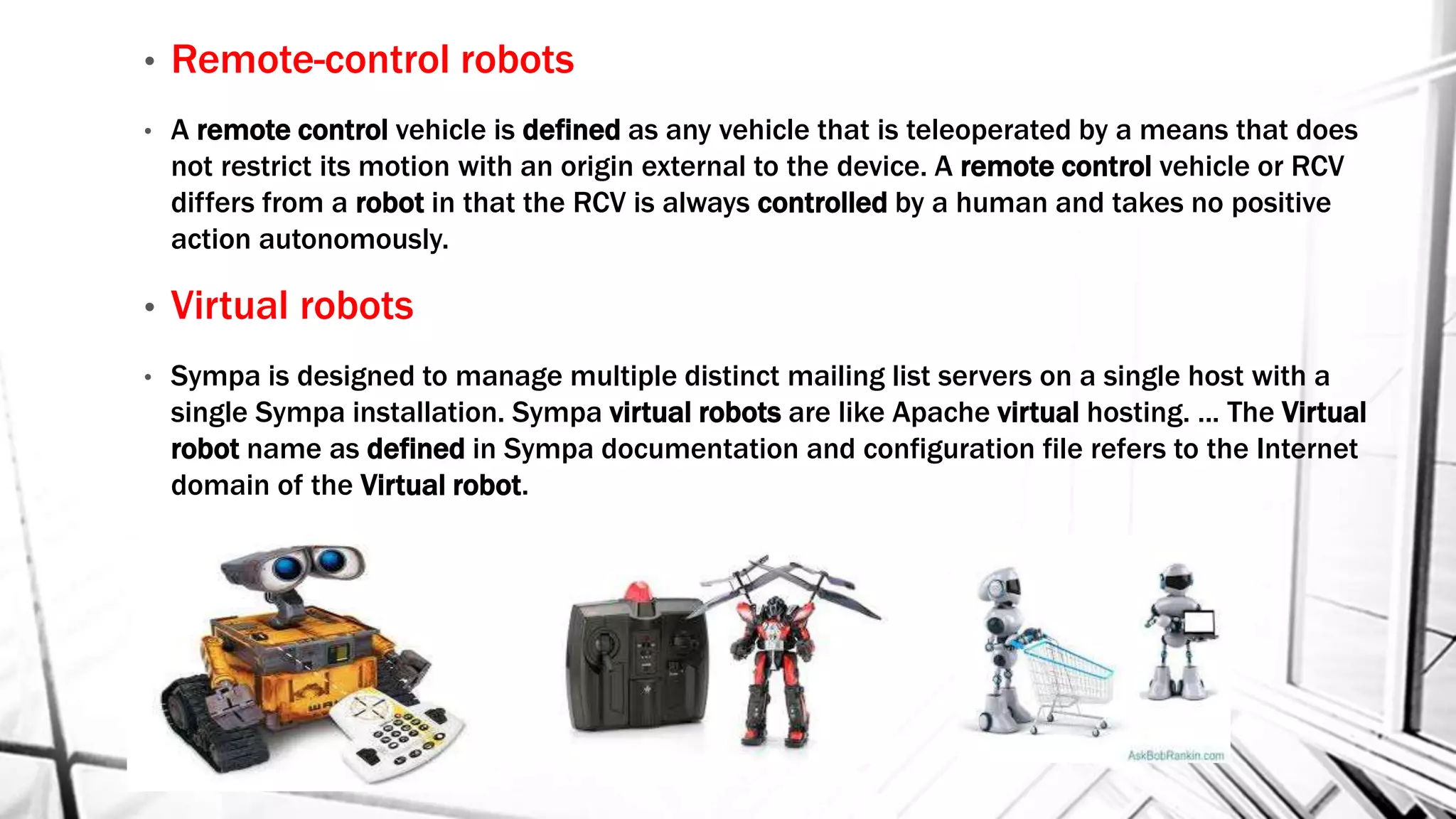 • Remote-control robots
• A remote control vehicle is defined as any vehicle that is teleoperated by a means that does
not restrict its motion with an origin external to the device. A remote control vehicle or RCV
differs from a robot in that the RCV is always controlled by a human and takes no positive
action autonomously.
• Virtual robots
• Sympa is designed to manage multiple distinct mailing list servers on a single host with a
single Sympa installation. Sympa virtual robots are like Apache virtual hosting. ... The Virtual
robot name as defined in Sympa documentation and configuration file refers to the Internet
domain of the Virtual robot.
 