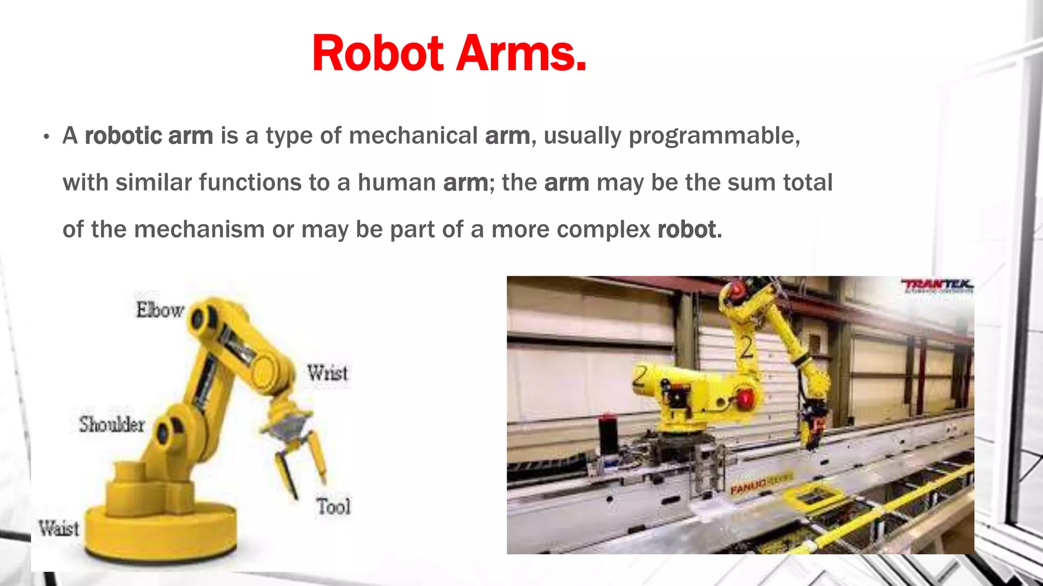 Robot Arms.
• A robotic arm is a type of mechanical arm, usually programmable,
with similar functions to a human arm; the arm may be the sum total
of the mechanism or may be part of a more complex robot.
 