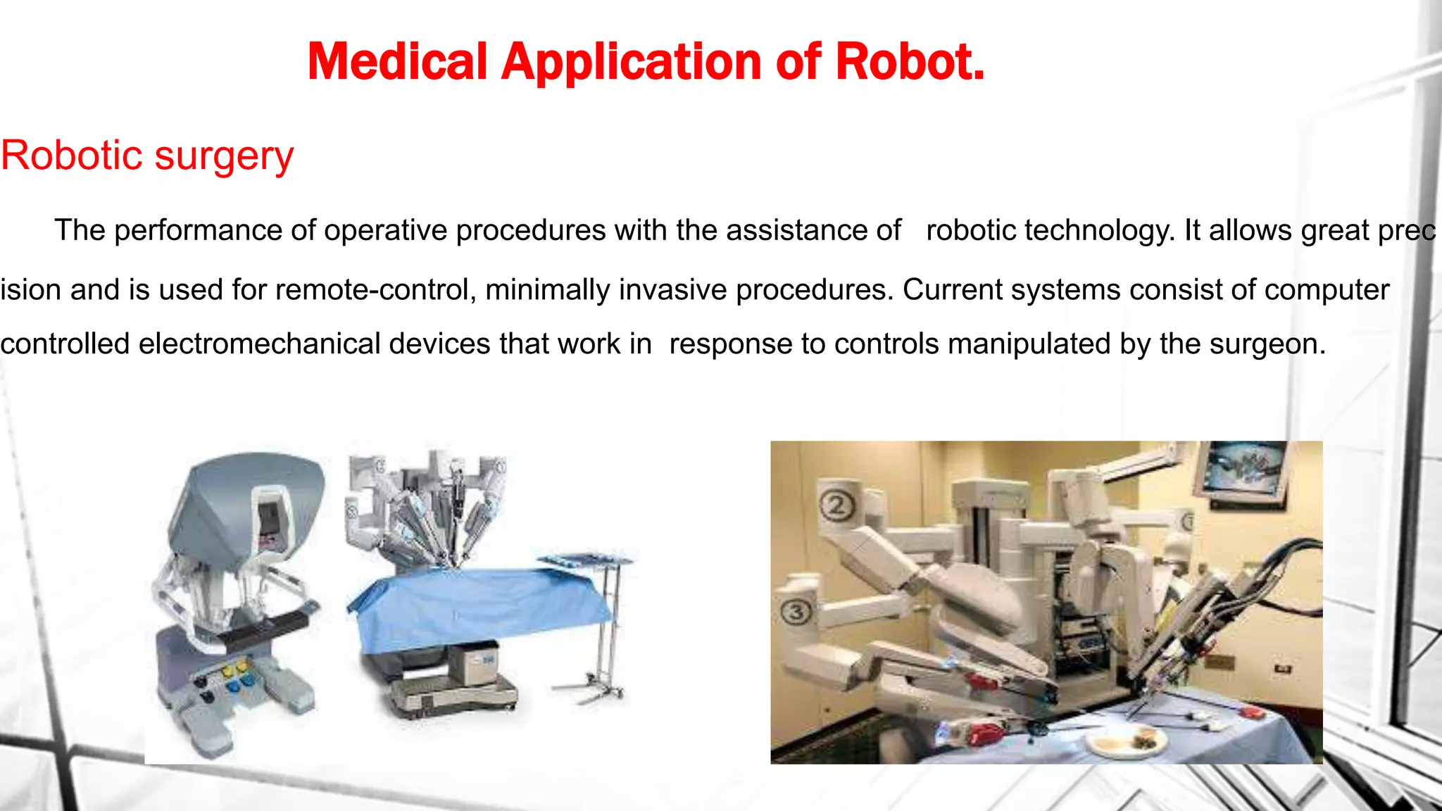 Medical Application of Robot.
Robotic surgery
The performance of operative procedures with the assistance of robotic technology. It allows great prec
ision and is used for remote-control, minimally invasive procedures. Current systems consist of computer
controlled electromechanical devices that work in response to controls manipulated by the surgeon.
 