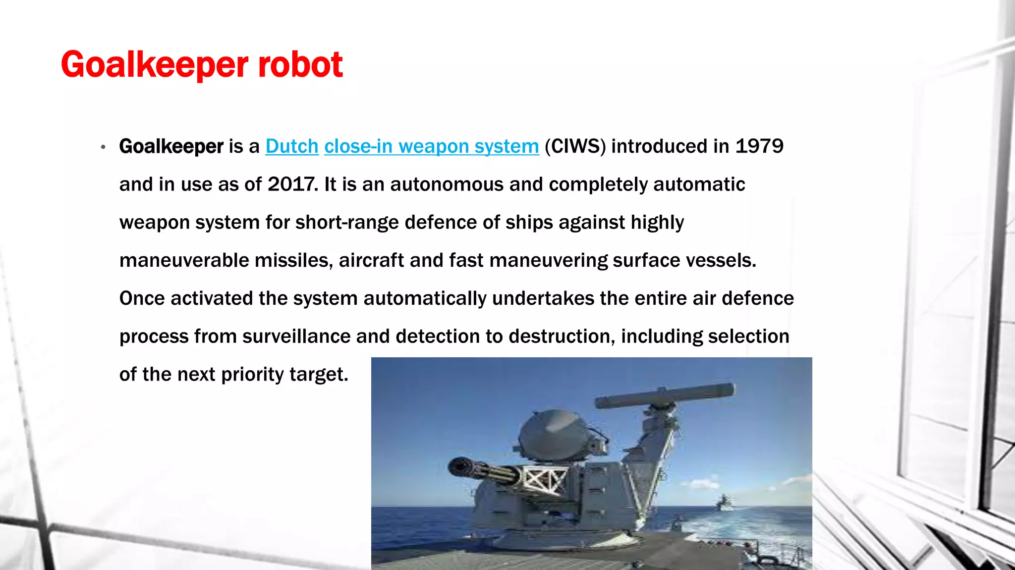 Goalkeeper robot
• Goalkeeper is a Dutch close-in weapon system (CIWS) introduced in 1979
and in use as of 2017. It is an autonomous and completely automatic
weapon system for short-range defence of ships against highly
maneuverable missiles, aircraft and fast maneuvering surface vessels.
Once activated the system automatically undertakes the entire air defence
process from surveillance and detection to destruction, including selection
of the next priority target.
 