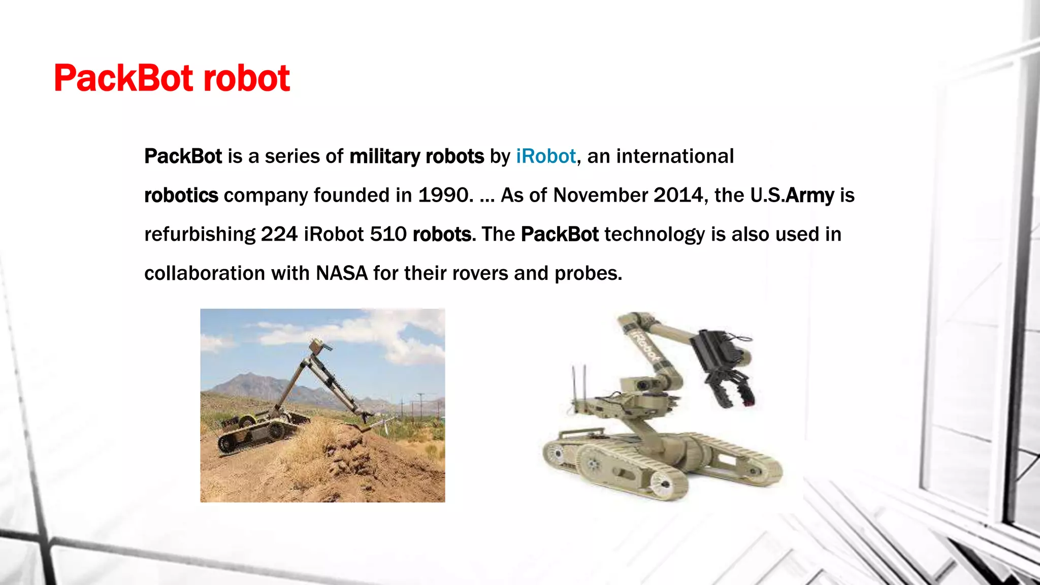 PackBot robot
PackBot is a series of military robots by iRobot, an international
robotics company founded in 1990. ... As of November 2014, the U.S.Army is
refurbishing 224 iRobot 510 robots. The PackBot technology is also used in
collaboration with NASA for their rovers and probes.
 