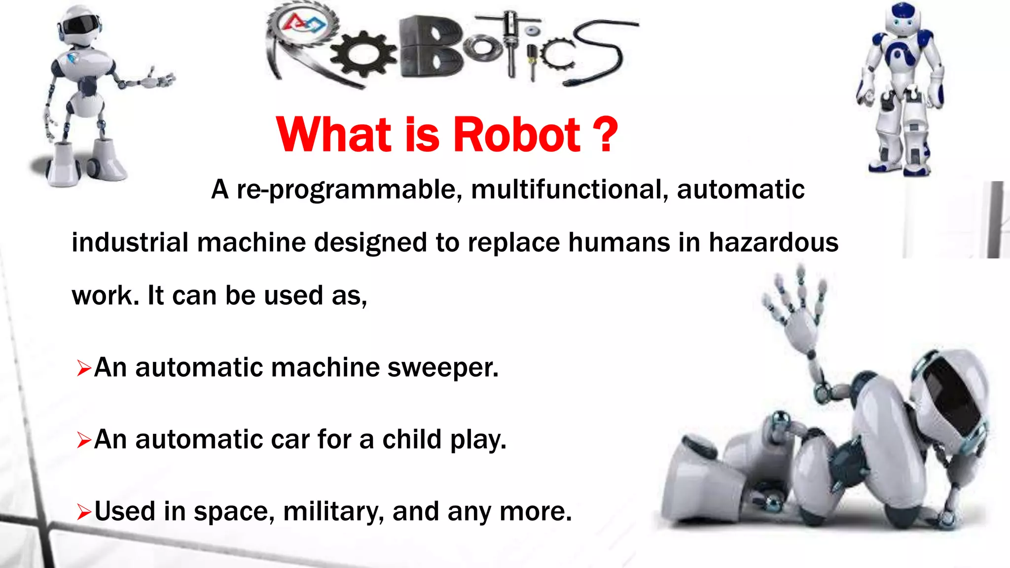 What is Robot ?
A re-programmable, multifunctional, automatic
industrial machine designed to replace humans in hazardous
work. It can be used as,
An automatic machine sweeper.
An automatic car for a child play.
Used in space, military, and any more.
 