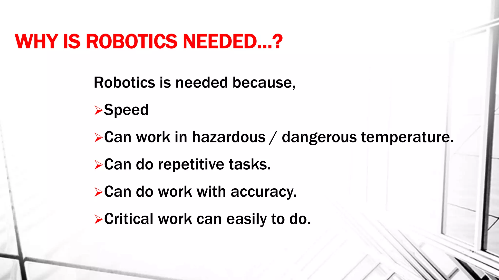 WHY IS ROBOTICS NEEDED…?
Robotics is needed because,
Speed
Can work in hazardous / dangerous temperature.
Can do repetitive tasks.
Can do work with accuracy.
Critical work can easily to do.
 